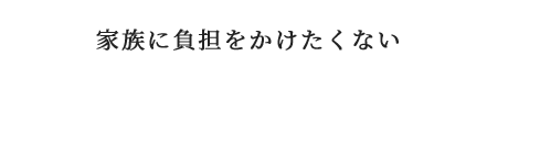 家族に負担をかけたくない